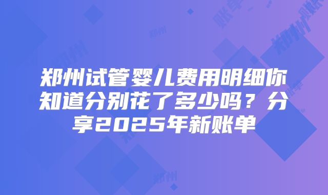 郑州试管婴儿费用明细你知道分别花了多少吗？分享2025年新账单