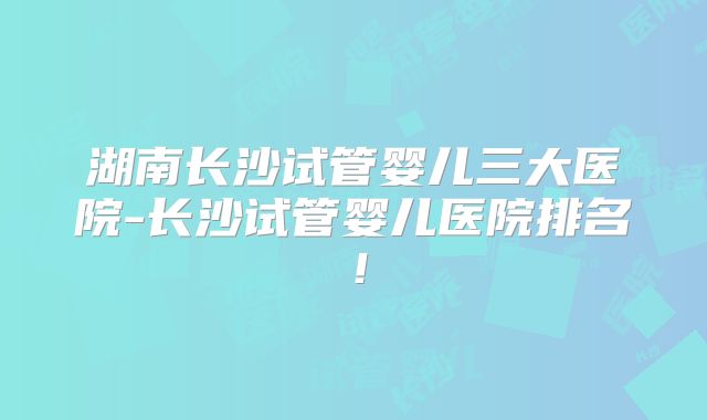 湖南长沙试管婴儿三大医院-长沙试管婴儿医院排名!