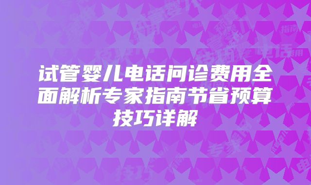 试管婴儿电话问诊费用全面解析专家指南节省预算技巧详解