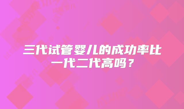 三代试管婴儿的成功率比一代二代高吗？