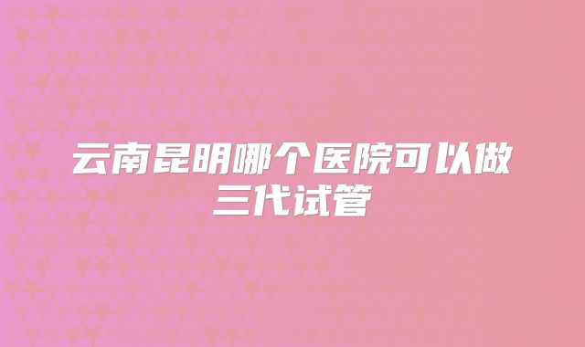 云南昆明哪个医院可以做三代试管