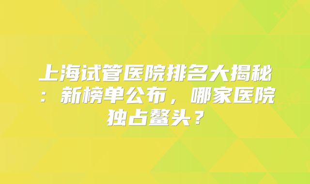 上海试管医院排名大揭秘：新榜单公布，哪家医院独占鳌头？