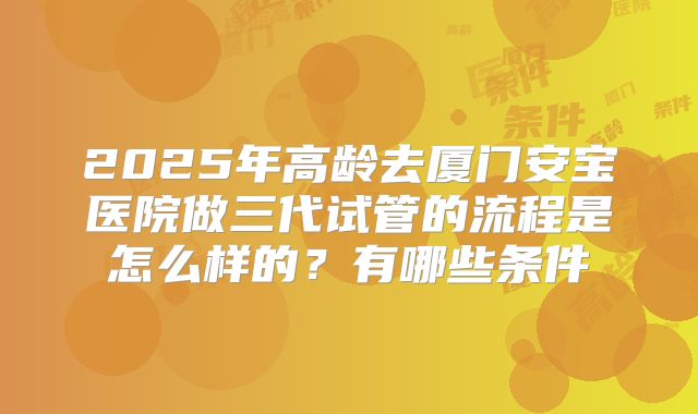 2025年高龄去厦门安宝医院做三代试管的流程是怎么样的？有哪些条件