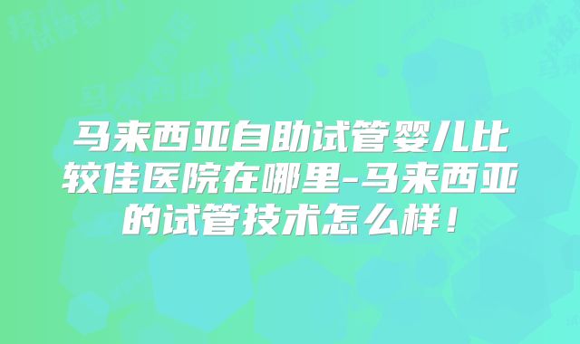 马来西亚自助试管婴儿比较佳医院在哪里-马来西亚的试管技术怎么样!