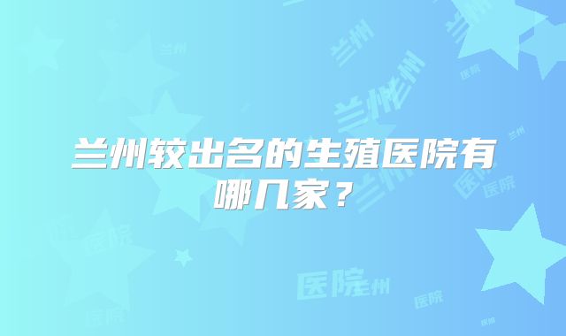 兰州较出名的生殖医院有哪几家?