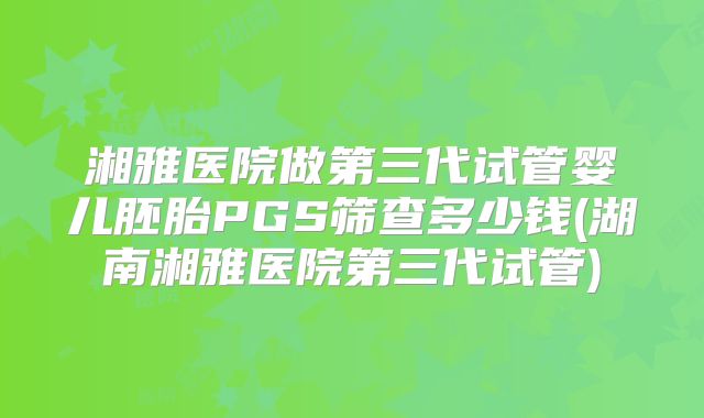 湘雅医院做第三代试管婴儿胚胎PGS筛查多少钱(湖南湘雅医院第三代试管)