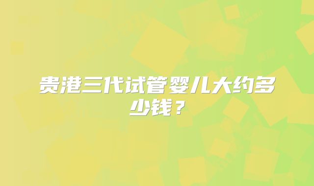 贵港三代试管婴儿大约多少钱？