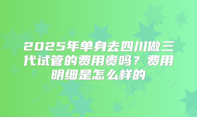 2025年单身去四川做三代试管的费用贵吗?费用明细是怎么样的