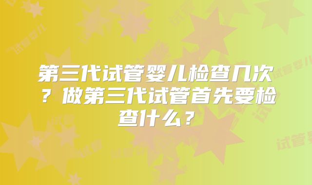 第三代试管婴儿检查几次？做第三代试管首先要检查什么？