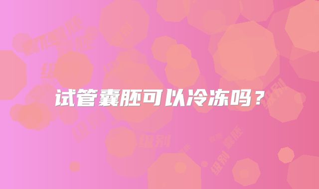 试管囊胚可以冷冻吗?