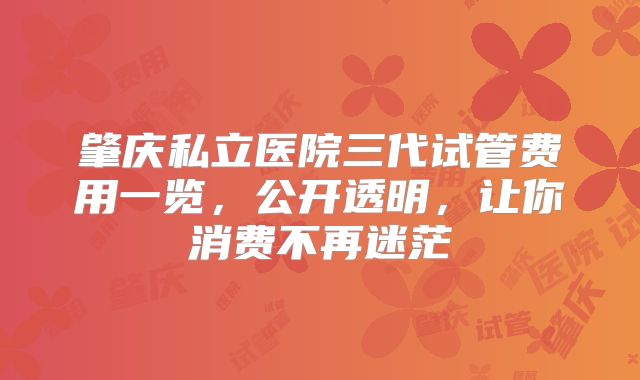 肇庆私立医院三代试管费用一览，公开透明，让你消费不再迷茫