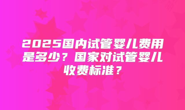 2025国内试管婴儿费用是多少?国家对试管婴儿收费标准?