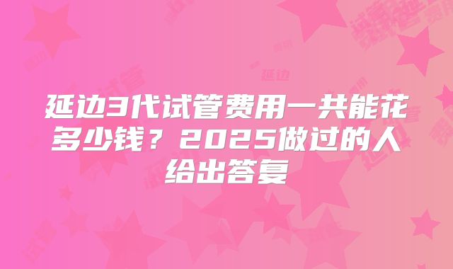 延边3代试管费用一共能花多少钱?2025做过的人给出答复