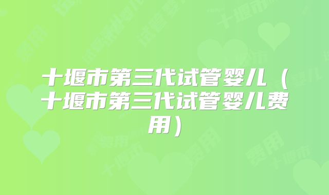 十堰市第三代试管婴儿（十堰市第三代试管婴儿费用）