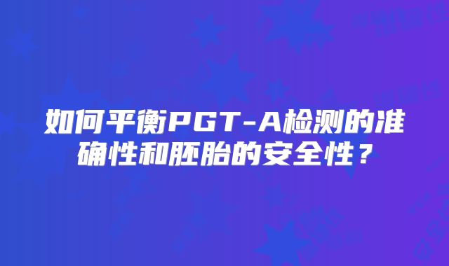 如何平衡PGT-A检测的准确性和胚胎的安全性?
