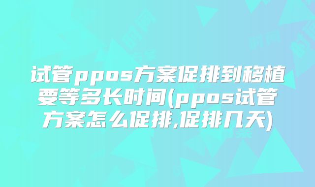 试管ppos方案促排到移植要等多长时间(ppos试管方案怎么促排,促排几天)