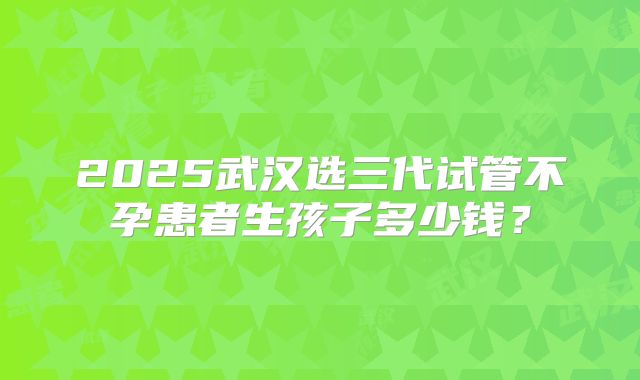 2025武汉选三代试管不孕患者生孩子多少钱?