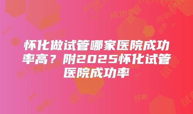 怀化做试管哪家医院成功率高?附2025怀化试管医院成功率