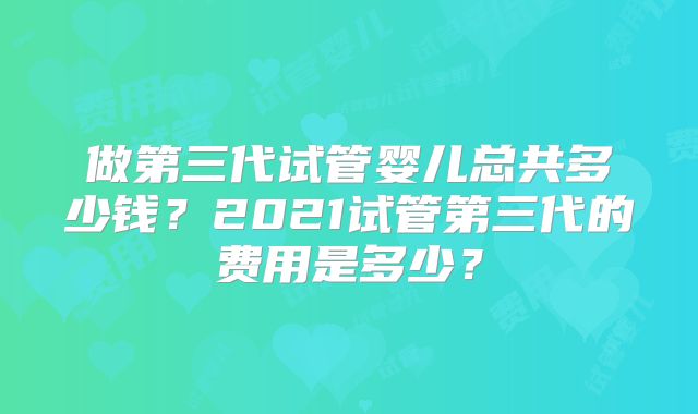 做第三代试管婴儿总共多少钱？2021试管第三代的费用是多少？