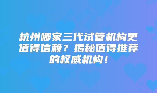 杭州哪家三代试管机构更值得信赖？揭秘值得推荐的权威机构！