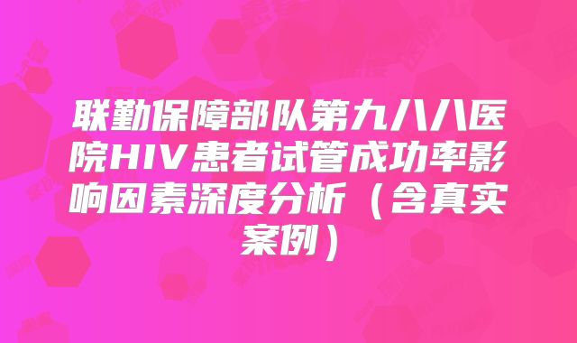 联勤保障部队第九八八医院HIV患者试管成功率影响因素深度分析（含真实案例）