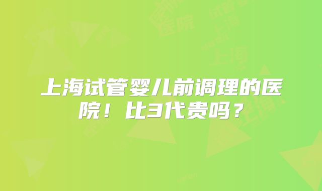 上海试管婴儿前调理的医院!比3代贵吗?