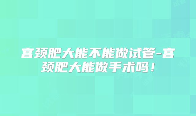 宫颈肥大能不能做试管-宫颈肥大能做手术吗！