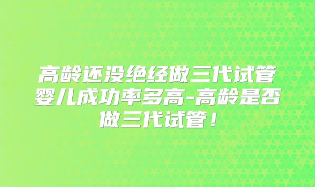 高龄还没绝经做三代试管婴儿成功率多高-高龄是否做三代试管！