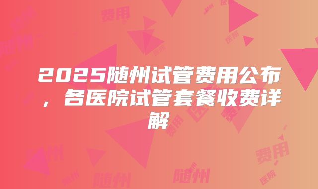 2025随州试管费用公布，各医院试管套餐收费详解