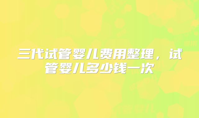 三代试管婴儿费用整理,试管婴儿多少钱一次
