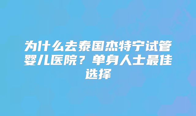 为什么去泰国杰特宁试管婴儿医院？单身人士最佳选择