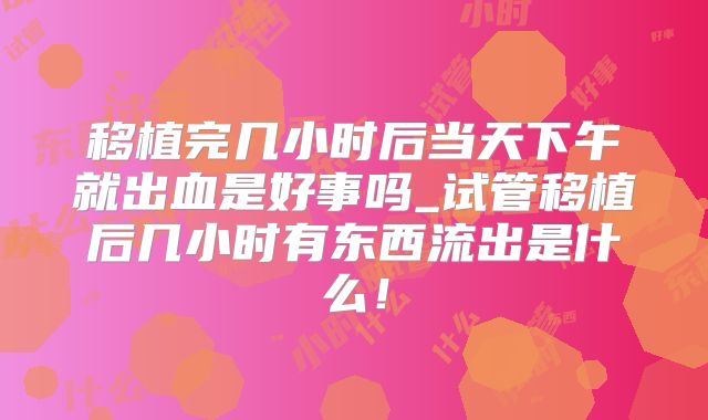 移植完几小时后当天下午就出血是好事吗_试管移植后几小时有东西流出是什么!