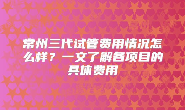 常州三代试管费用情况怎么样？一文了解各项目的具体费用