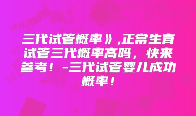 三代试管概率》,正常生育试管三代概率高吗,快来参考!-三代试管婴儿成功概率!