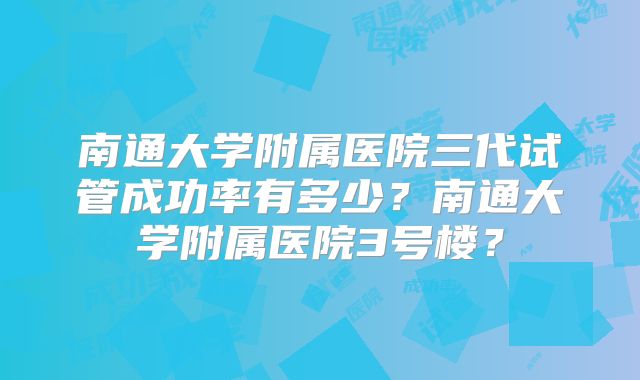 南通大学附属医院三代试管成功率有多少？南通大学附属医院3号楼？
