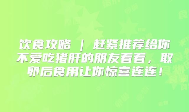 饮食攻略 | 赶紧推荐给你不爱吃猪肝的朋友看看，取卵后食用让你惊喜连连！