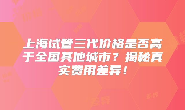 上海试管三代价格是否高于全国其他城市？揭秘真实费用差异！