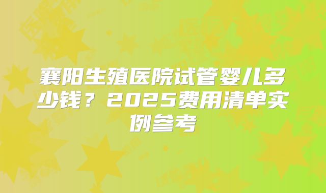 襄阳生殖医院试管婴儿多少钱？2025费用清单实例参考