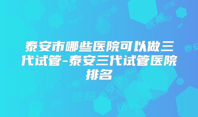 泰安市哪些医院可以做三代试管-泰安三代试管医院排名