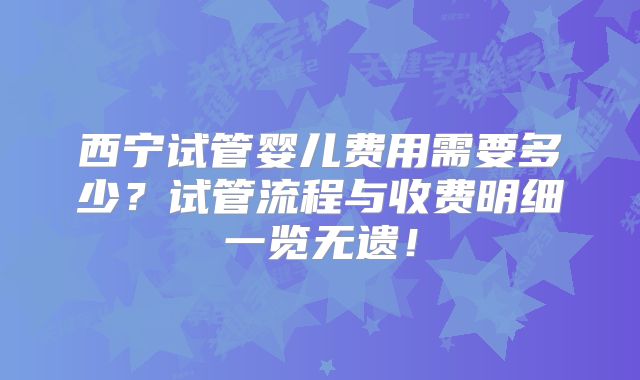 西宁试管婴儿费用需要多少？试管流程与收费明细一览无遗！