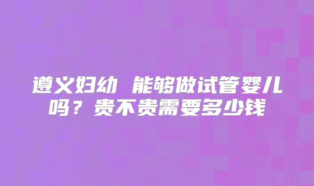 遵义妇幼 能够做试管婴儿吗？贵不贵需要多少钱