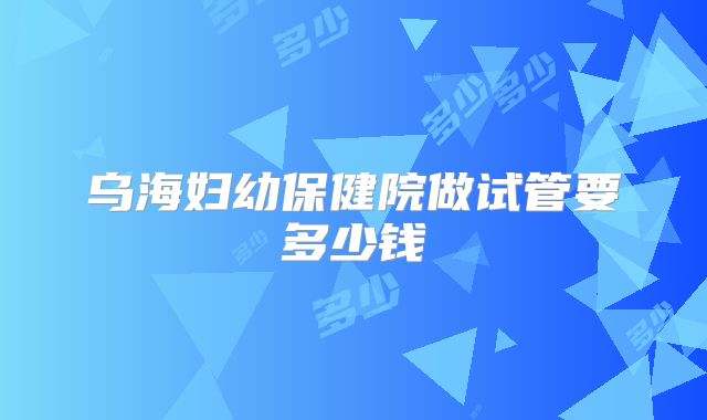 乌海妇幼保健院做试管要多少钱