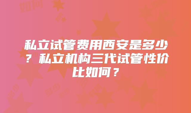 私立试管费用西安是多少？私立机构三代试管性价比如何？