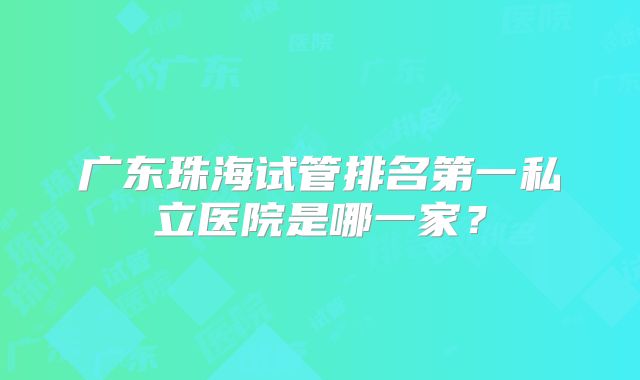 广东珠海试管排名第一私立医院是哪一家？