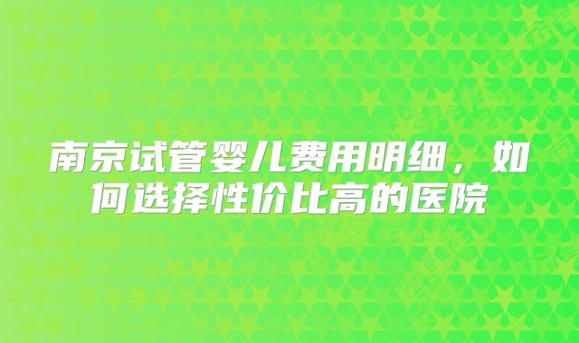 南京试管婴儿费用明细，如何选择性价比高的医院