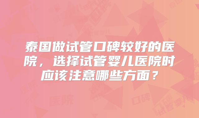 泰国做试管口碑较好的医院,选择试管婴儿医院时应该注意哪些方面?