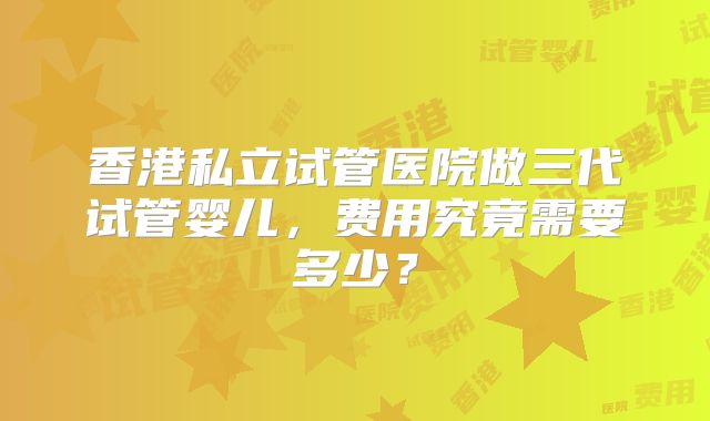 香港私立试管医院做三代试管婴儿,费用究竟需要多少?