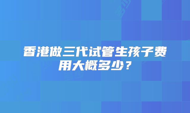香港做三代试管生孩子费用大概多少？