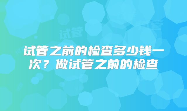 试管之前的检查多少钱一次？做试管之前的检查