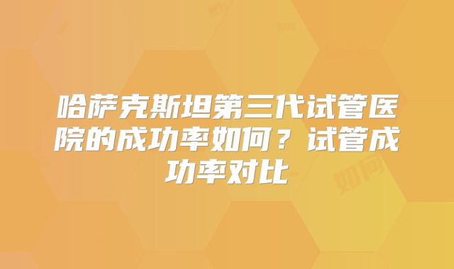 哈萨克斯坦第三代试管医院的成功率如何?试管成功率对比